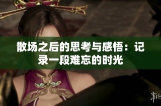 散场之后的思考与感悟：记录一段难忘的时光