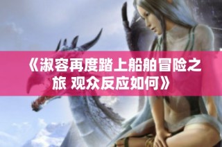 《淑容再度踏上船舶冒险之旅 观众反应如何》