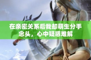 在亲密关系后我却萌生分手念头，心中疑惑难解