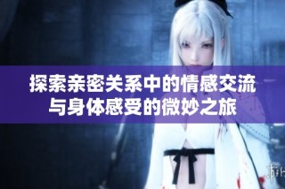 探索亲密关系中的情感交流与身体感受的微妙之旅