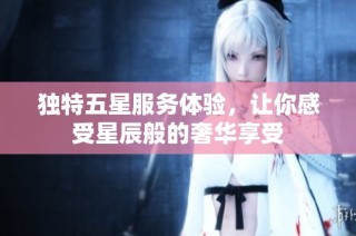 独特五星服务体验，让你感受星辰般的奢华享受