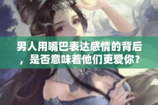 男人用嘴巴表达感情的背后，是否意味着他们更爱你？