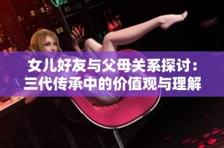 女儿好友与父母关系探讨：三代传承中的价值观与理解