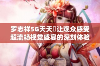 罗志祥5G天天奭让观众感受超流畅视觉盛宴的深刻体验