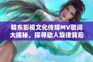 精东影视文化传媒MV歌词大揭秘，探寻动人旋律背后的故事