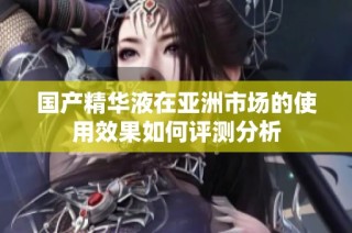 国产精华液在亚洲市场的使用效果如何评测分析