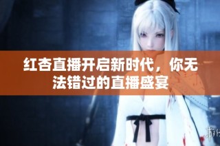 红杏直播开启新时代，你无法错过的直播盛宴