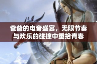 爸爸的电音盛宴，无限节奏与欢乐的碰撞中重拾青春