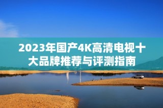 2023年国产4K高清电视十大品牌推荐与评测指南