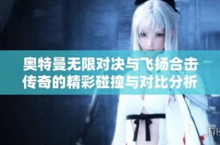 奥特曼无限对决与飞扬合击传奇的精彩碰撞与对比分析