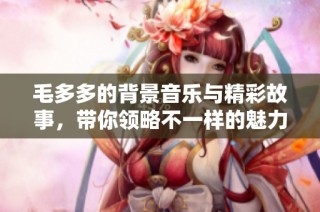 毛多多的背景音乐与精彩故事，带你领略不一样的魅力世界