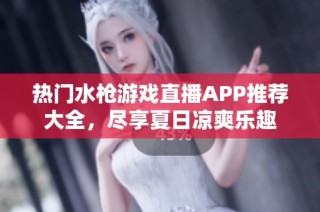 热门水枪游戏直播APP推荐大全，尽享夏日凉爽乐趣