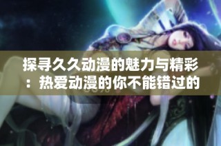 探寻久久动漫的魅力与精彩：热爱动漫的你不能错过的体验