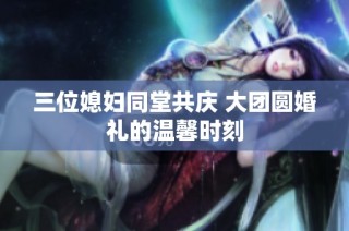 三位媳妇同堂共庆 大团圆婚礼的温馨时刻