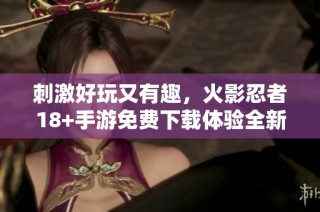 刺激好玩又有趣，火影忍者18+手游免费下载体验全新冒险之旅