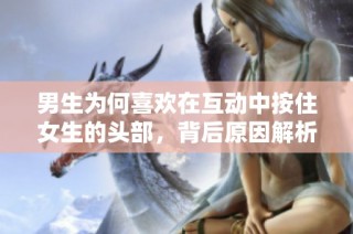 男生为何喜欢在互动中按住女生的头部，背后原因解析