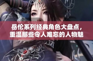 岳伦系列经典角色大盘点，重温那些令人难忘的人物魅力