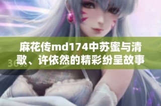 麻花传md174中苏蜜与清歌、许依然的精彩纷呈故事解析
