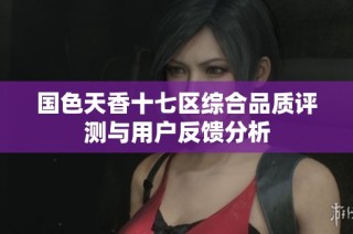 国色天香十七区综合品质评测与用户反馈分析