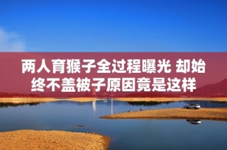 两人育猴子全过程曝光 却始终不盖被子原因竟是这样