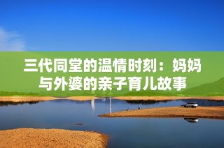 三代同堂的温情时刻：妈妈与外婆的亲子育儿故事