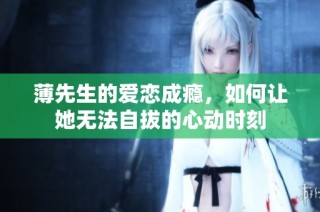 薄先生的爱恋成瘾，如何让她无法自拔的心动时刻