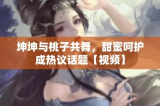 坤坤与桃子共舞，甜蜜呵护成热议话题【视频】