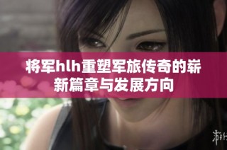 将军hlh重塑军旅传奇的崭新篇章与发展方向