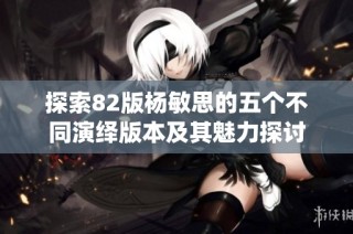 探索82版杨敏思的五个不同演绎版本及其魅力探讨