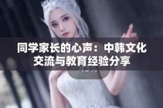 同学家长的心声：中韩文化交流与教育经验分享