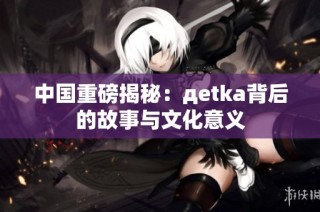 中国重磅揭秘：дetka背后的故事与文化意义