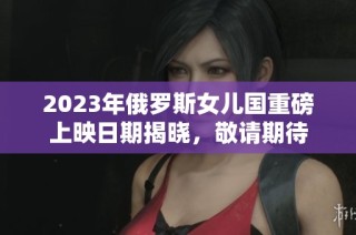 2023年俄罗斯女儿国重磅上映日期揭晓，敬请期待