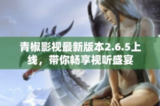 青椒影视最新版本2.6.5上线，带你畅享视听盛宴