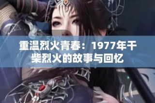 重温烈火青春：1977年干柴烈火的故事与回忆