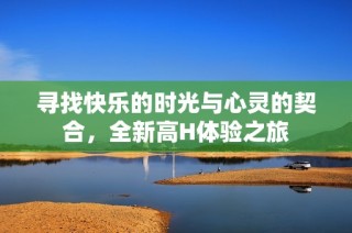 寻找快乐的时光与心灵的契合，全新高H体验之旅