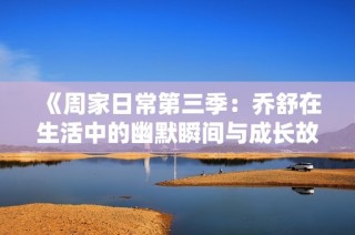 《周家日常第三季：乔舒在生活中的幽默瞬间与成长故事》