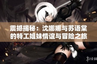 震撼揭秘：沈娜娜与苏语棠的特工姐妹情谊与冒险之旅