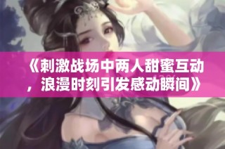 《刺激战场中两人甜蜜互动，浪漫时刻引发感动瞬间》