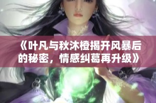 《叶凡与秋沐橙揭开风暴后的秘密，情感纠葛再升级》