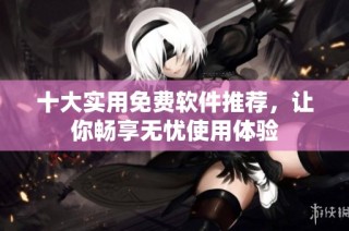 十大实用免费软件推荐，让你畅享无忧使用体验