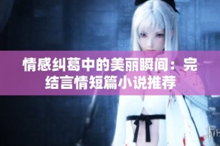 情感纠葛中的美丽瞬间：完结言情短篇小说推荐