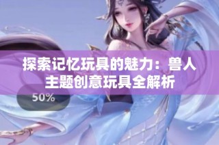探索记忆玩具的魅力：兽人主题创意玩具全解析