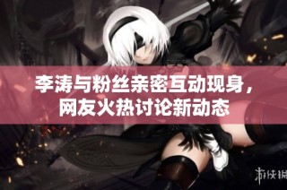 李涛与粉丝亲密互动现身，网友火热讨论新动态