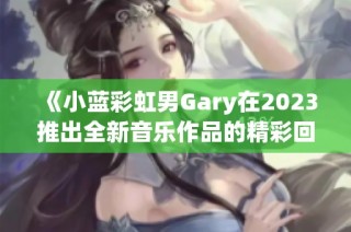 《小蓝彩虹男Gary在2023推出全新音乐作品的精彩回顾》