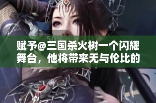 赋予@三国杀火树一个闪耀舞台，他将带来无与伦比的惊喜和精彩表演！