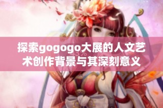 探索gogogo大展的人文艺术创作背景与其深刻意义