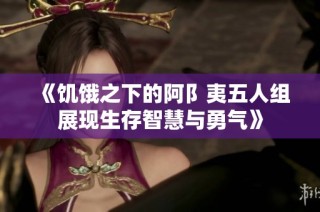 《饥饿之下的阿阝夷五人组展现生存智慧与勇气》