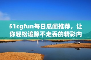 51cgfun每日瓜闻推荐，让你轻松追踪不走丢的精彩内容