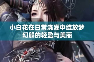 小白花在日常浇灌中绽放梦幻般的轻盈与美丽