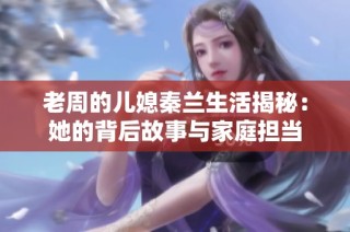 老周的儿媳秦兰生活揭秘：她的背后故事与家庭担当